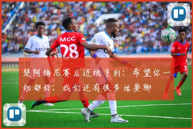 楚阿梅尼赛后连线亨利：希望你一切都好；我们还有很多话要聊